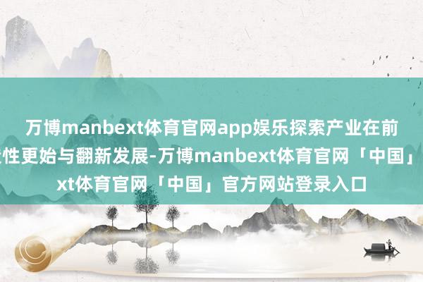 万博manbext体育官网app娱乐探索产业在前锋蓄意范畴的创造性更始与翻新发展-万博manbext体育官网「中国」官方网站登录入口