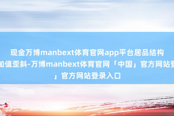 现金万博manbext体育官网app平台居品结构向高附加值歪斜-万博manbext体育官网「中国」官方网站登录入口