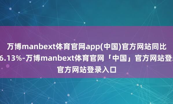 万博manbext体育官网app(中国)官方网站同比增长46.13%-万博manbext体育官网「中国」官方网站登录入口