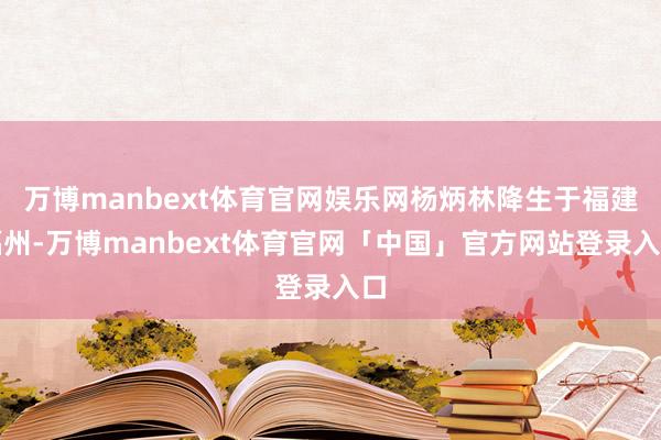 万博manbext体育官网娱乐网杨炳林降生于福建福州-万博manbext体育官网「中国」官方网站登录入口