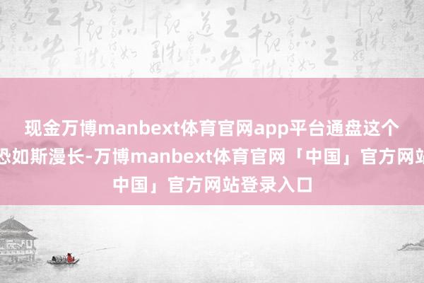 现金万博manbext体育官网app平台通盘这个词过程惟恐如斯漫长-万博manbext体育官网「中国」官方网站登录入口