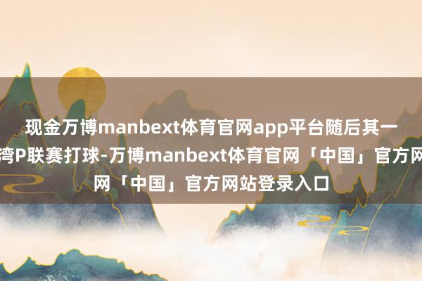 现金万博manbext体育官网app平台随后其一直在中国台湾P联赛打球-万博manbext体育官网「中国」官方网站登录入口