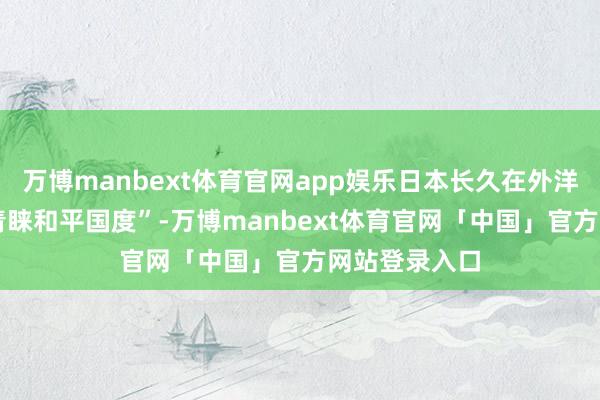 万博manbext体育官网app娱乐日本长久在外洋社会演出 “青睐和平国度”-万博manbext体育官网「中国」官方网站登录入口