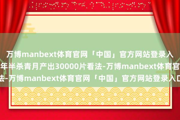 万博manbext体育官网「中国」官方网站登录入口会上文告时势提前一年半杀青月产出30000片看法-万博manbext体育官网「中国」官方网站登录入口