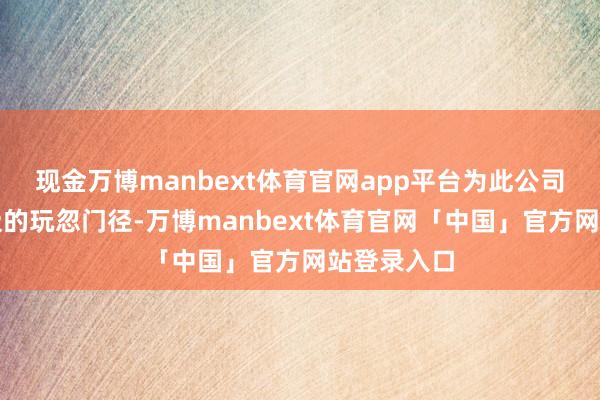 现金万博manbext体育官网app平台为此公司禁受了积极的玩忽门径-万博manbext体育官网「中国」官方网站登录入口