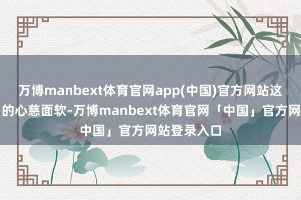 万博manbext体育官网app(中国)官方网站这并不是浅易的心慈面软-万博manbext体育官网「中国」官方网站登录入口