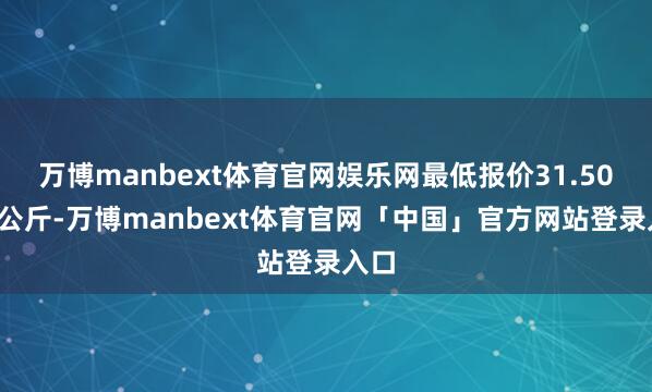 万博manbext体育官网娱乐网最低报价31.50元/公斤-万博manbext体育官网「中国」官方网站登录入口