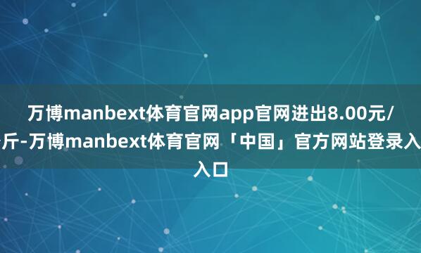 万博manbext体育官网app官网进出8.00元/公斤-万博manbext体育官网「中国」官方网站登录入口