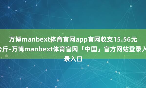 万博manbext体育官网app官网收支15.56元/公斤-万博manbext体育官网「中国」官方网站登录入口