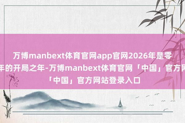 万博manbext体育官网app官网2026年是零跑第二个十年的开局之年-万博manbext体育官网「中国」官方网站登录入口