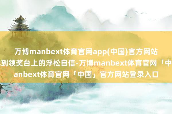 万博manbext体育官网app(中国)官方网站从初登赛场的殷切发怵到领奖台上的浮松自信-万博manbext体育官网「中国」官方网站登录入口