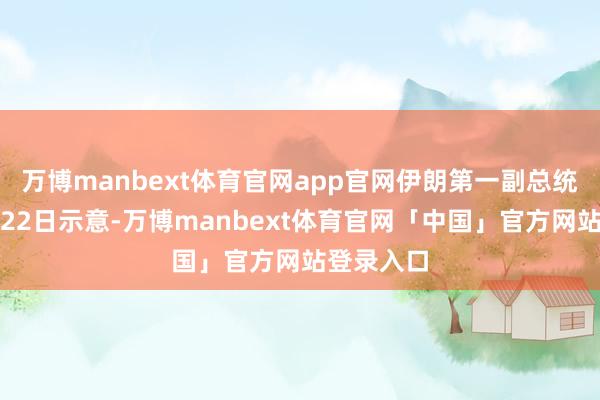 万博manbext体育官网app官网伊朗第一副总统当地时辰22日示意-万博manbext体育官网「中国」官方网站登录入口