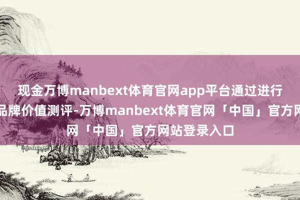 现金万博manbext体育官网app平台通过进行房地产企业品牌价值测评-万博manbext体育官网「中国」官方网站登录入口