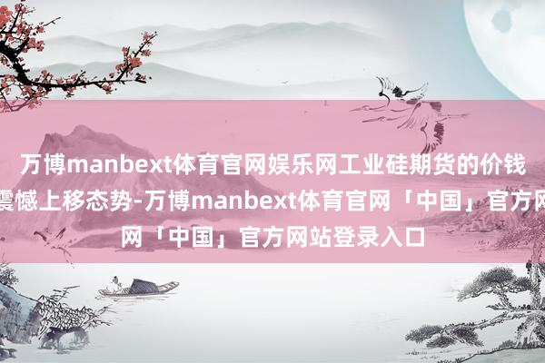 万博manbext体育官网娱乐网工业硅期货的价钱核心就呈现震憾上移态势-万博manbext体育官网「中国」官方网站登录入口