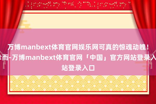 万博manbext体育官网娱乐网可真的惊魂动魄！ 幸而-万博manbext体育官网「中国」官方网站登录入口