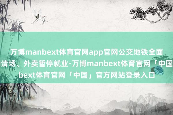 万博manbext体育官网app官网公交地铁全面停运、建筑工地强制清场、外卖暂停就业-万博manbext体育官网「中国」官方网站登录入口