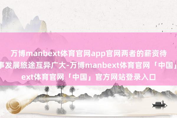万博manbext体育官网app官网两者的薪资待遇、福利保障和作事发展旅途互异广大-万博manbext体育官网「中国」官方网站登录入口