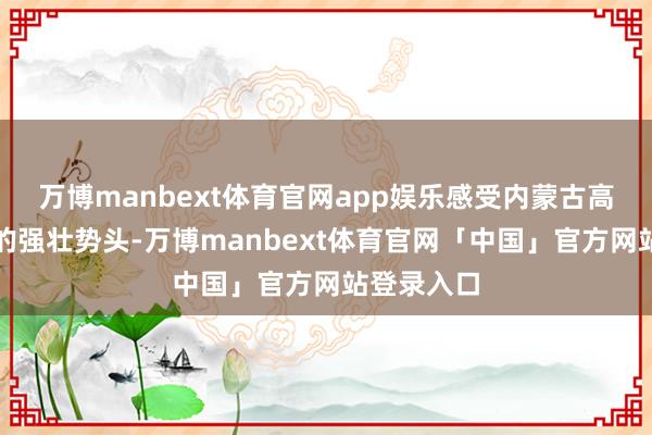 万博manbext体育官网app娱乐感受内蒙古高质料发展的强壮势头-万博manbext体育官网「中国」官方网站登录入口