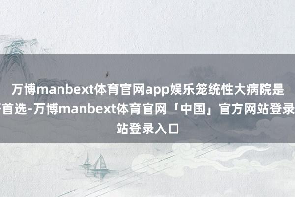 万博manbext体育官网app娱乐笼统性大病院是最好首选-万博manbext体育官网「中国」官方网站登录入口