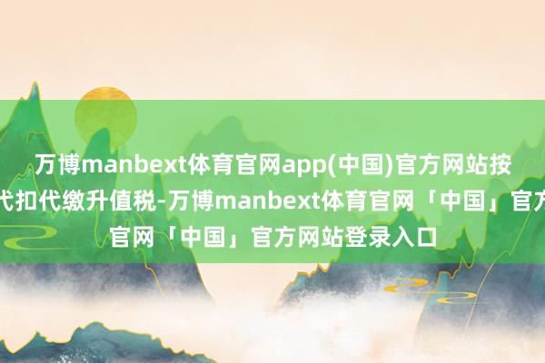 万博manbext体育官网app(中国)官方网站按照本观点章程代扣代缴升值税-万博manbext体育官网「中国」官方网站登录入口