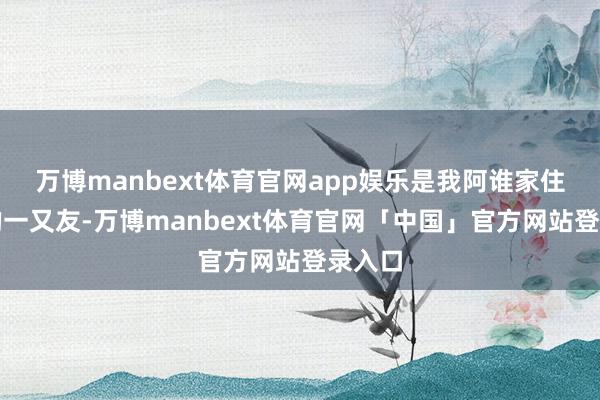 万博manbext体育官网app娱乐是我阿谁家住浑南的一又友-万博manbext体育官网「中国」官方网站登录入口