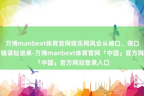 万博manbext体育官网娱乐网风会从袖口、领口、裤脚所有错误钻进来-万博manbext体育官网「中国」官方网站登录入口
