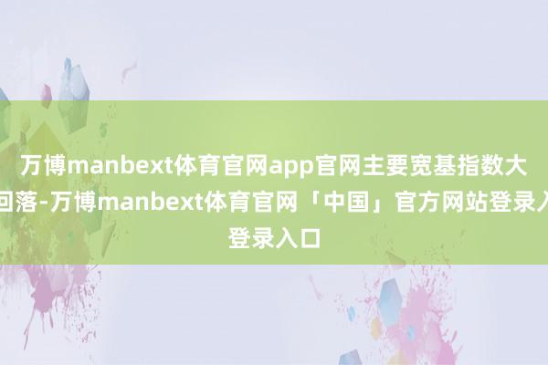 万博manbext体育官网app官网主要宽基指数大皆回落-万博manbext体育官网「中国」官方网站登录入口