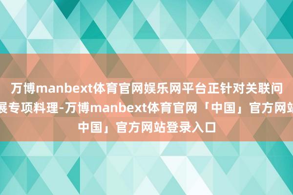 万博manbext体育官网娱乐网平台正针对关联问题捏续开展专项料理-万博manbext体育官网「中国」官方网站登录入口