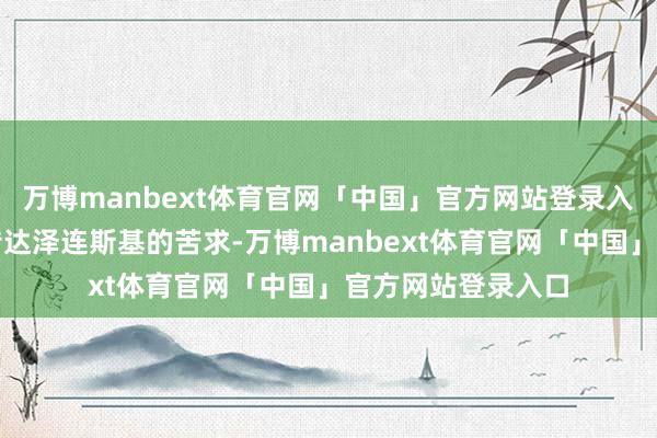 万博manbext体育官网「中国」官方网站登录入口将向高市早苗传达泽连斯基的苦求-万博manbext体育官网「中国」官方网站登录入口
