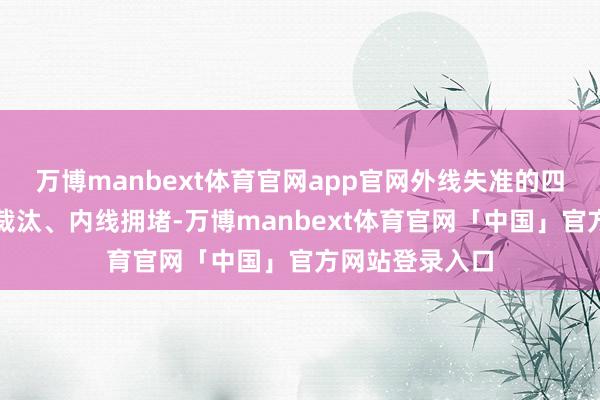 万博manbext体育官网app官网外线失准的四百四病是防地裁汰、内线拥堵-万博manbext体育官网「中国」官方网站登录入口