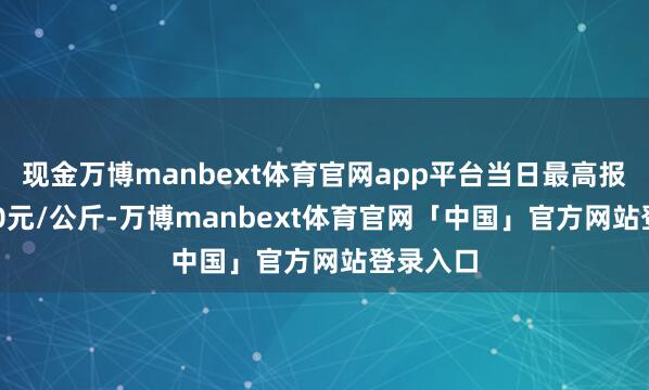现金万博manbext体育官网app平台当日最高报价70.00元/公斤-万博manbext体育官网「中国」官方网站登录入口